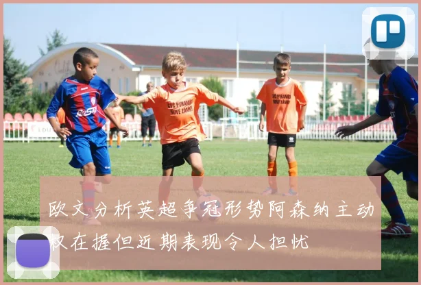 欧文分析英超争冠形势阿森纳主动权在握但近期表现令人担忧