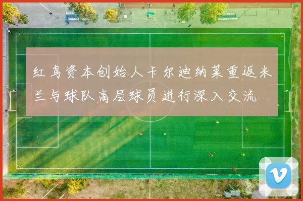 红鸟资本创始人卡尔迪纳莱重返米兰与球队高层球员进行深入交流