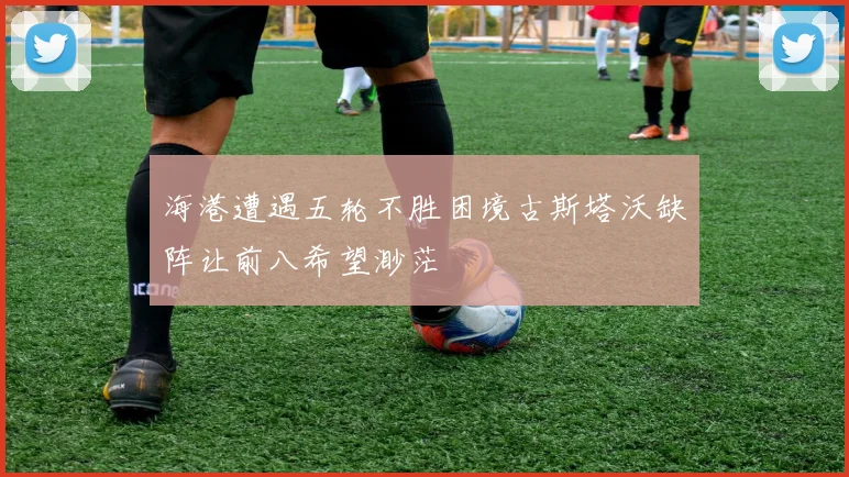 海港遭遇五轮不胜困境古斯塔沃缺阵让前八希望渺茫
