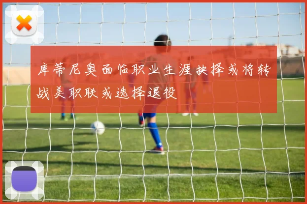 库蒂尼奥面临职业生涯抉择或将转战美职联或选择退役