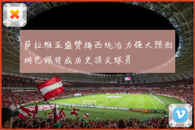 萨拉维亚盛赞梅西统治力强大预测姆巴佩将成历史顶尖球员