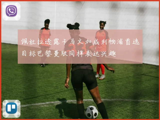 佩杜拉透露卡马文加成利物浦首选目标巴黎曼联同样表达兴趣