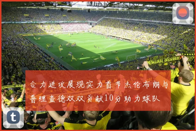 合力进攻展现实力首节杰伦布朗与普理查德双双贡献10分助力球队