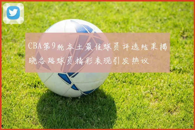 CBA第9轮本土最佳球员评选结果揭晓各路球员精彩表现引发热议