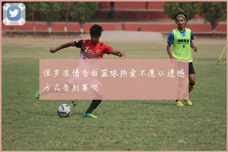 保罗深情告白篮球热爱不愿以遗憾方式告别赛场