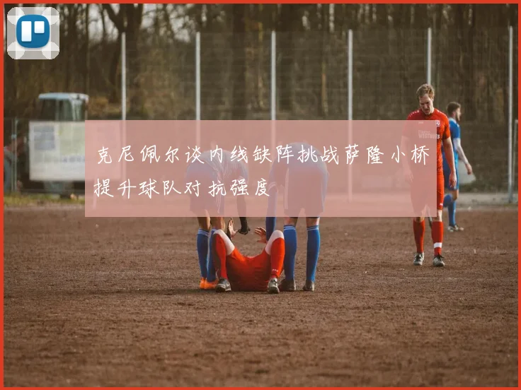 克尼佩尔谈内线缺阵挑战萨隆小桥提升球队对抗强度