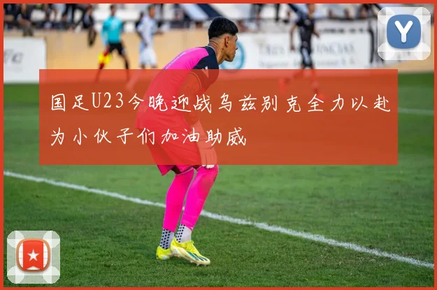 国足U23今晚迎战乌兹别克全力以赴为小伙子们加油助威