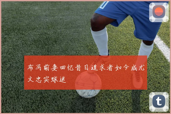 布冯前妻回忆昔日追求者如今成尤文忠实球迷