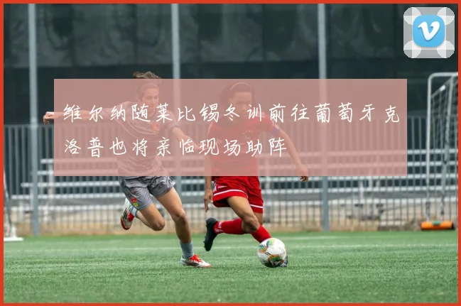 维尔纳随莱比锡冬训前往葡萄牙克洛普也将亲临现场助阵