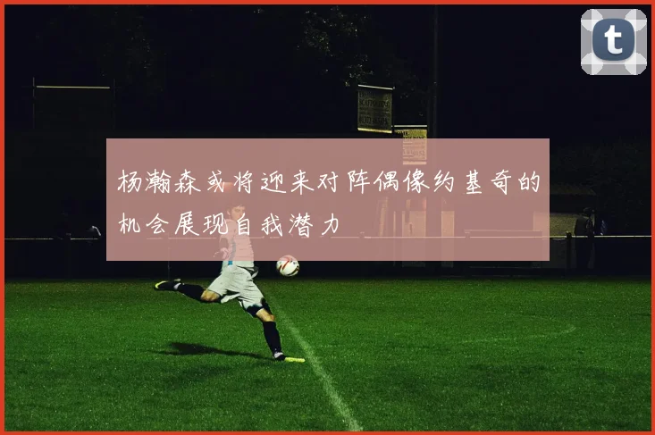 杨瀚森或将迎来对阵偶像约基奇的机会展现自我潜力