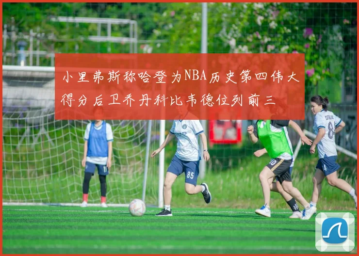 小里弗斯称哈登为NBA历史第四伟大得分后卫乔丹科比韦德位列前三
