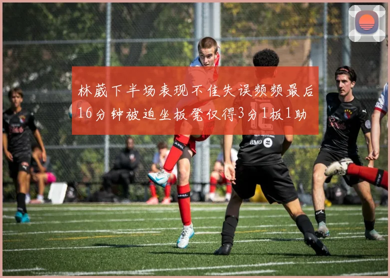 林葳下半场表现不佳失误频频最后16分钟被迫坐板凳仅得3分1板1助