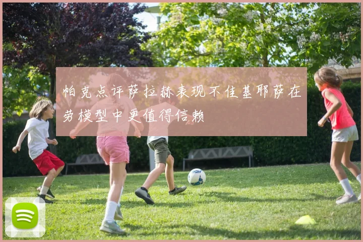 帕克点评萨拉赫表现不佳基耶萨在劳模型中更值得信赖