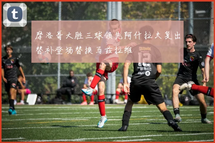 摩洛哥大胜三球领先阿什拉夫复出替补登场替换马兹拉维