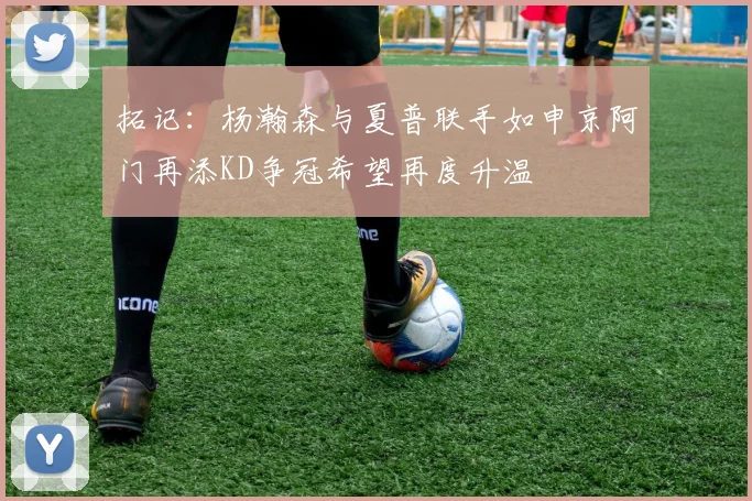 拓记：杨瀚森与夏普联手如申京阿门再添KD争冠希望再度升温