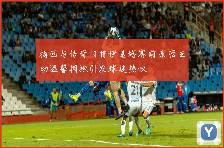 梅西与传奇门将伊基塔赛前亲密互动温馨拥抱引发球迷热议