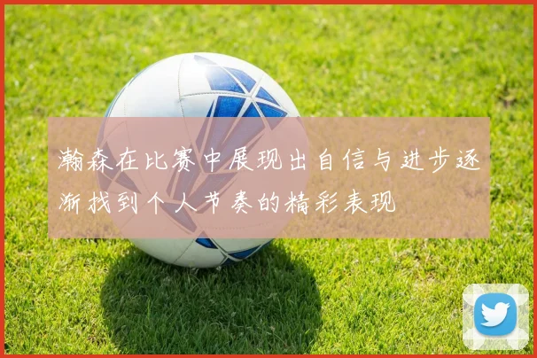 瀚森在比赛中展现出自信与进步逐渐找到个人节奏的精彩表现