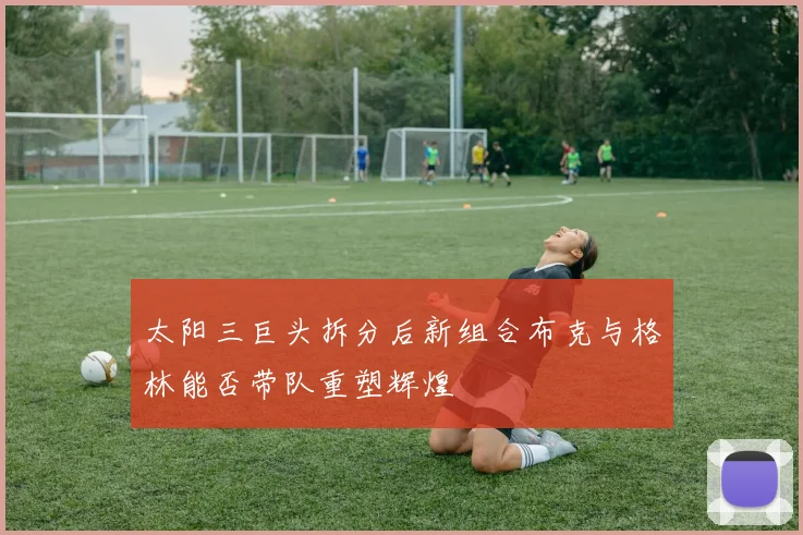 太阳三巨头拆分后新组合布克与格林能否带队重塑辉煌
