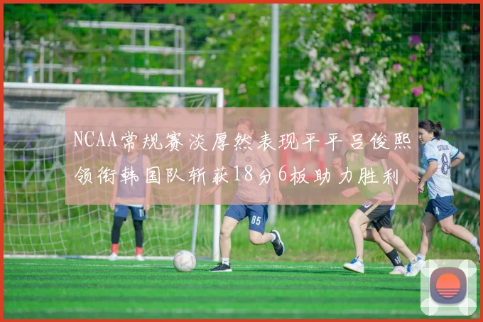 NCAA常规赛淡厚然表现平平吕俊熙领衔韩国队斩获18分6板助力胜利