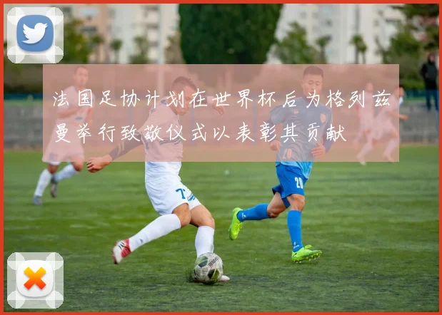 法国足协计划在世界杯后为格列兹曼举行致敬仪式以表彰其贡献