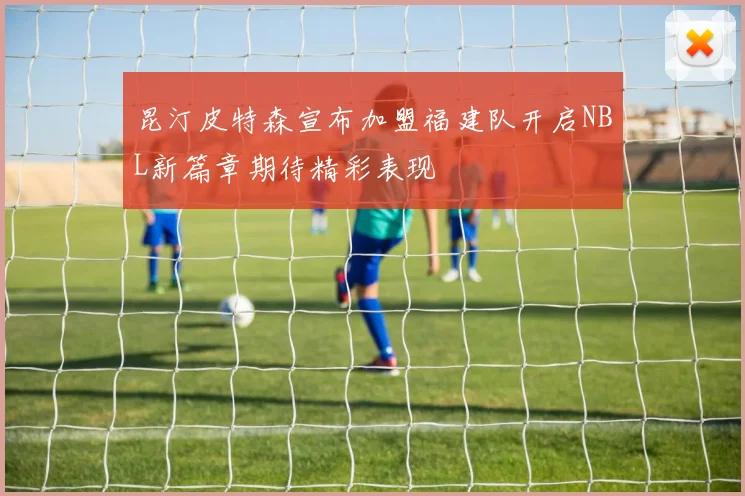 昆汀皮特森宣布加盟福建队开启NBL新篇章期待精彩表现
