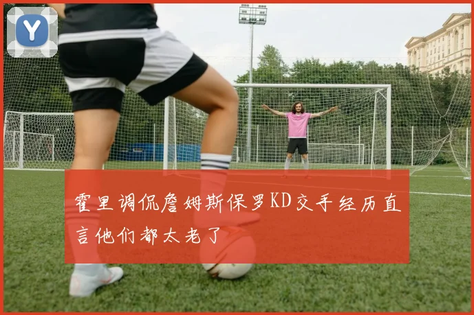 霍里调侃詹姆斯保罗KD交手经历直言他们都太老了