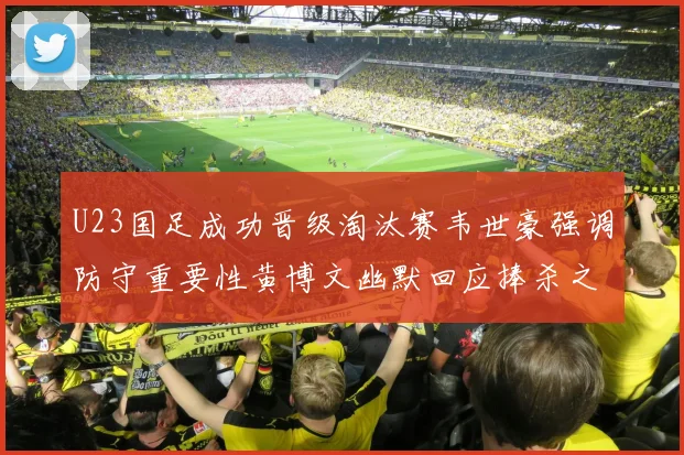 U23国足成功晋级淘汰赛韦世豪强调防守重要性黄博文幽默回应捧杀之说