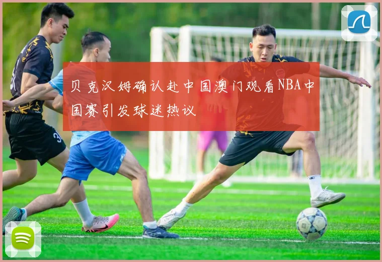 贝克汉姆确认赴中国澳门观看NBA中国赛引发球迷热议