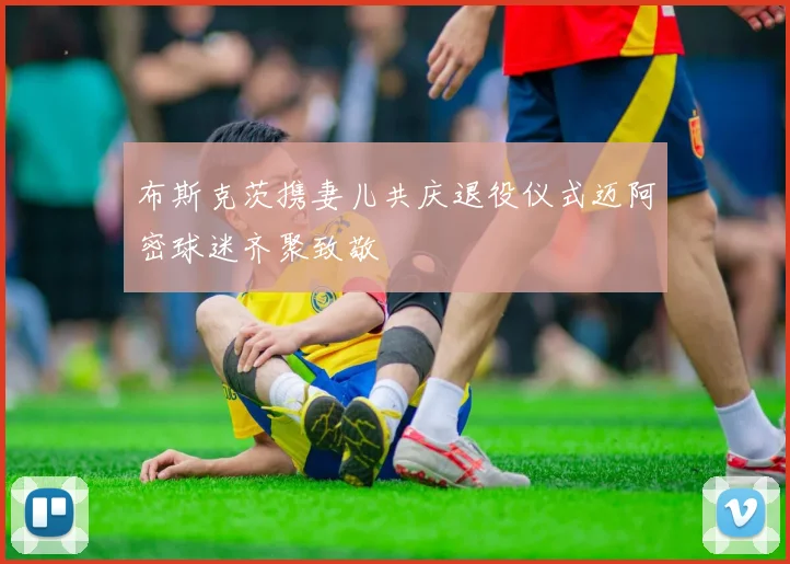 布斯克茨携妻儿共庆退役仪式迈阿密球迷齐聚致敬