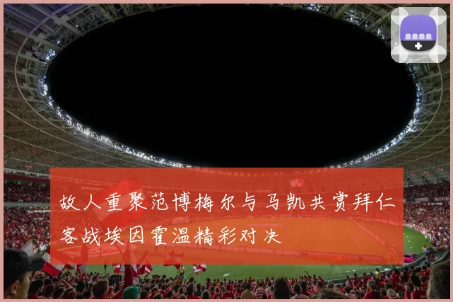 故人重聚范博梅尔与马凯共赏拜仁客战埃因霍温精彩对决