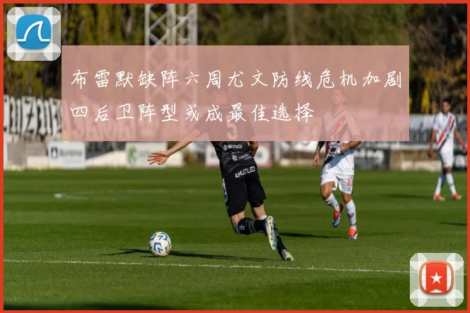 布雷默缺阵六周尤文防线危机加剧四后卫阵型或成最佳选择