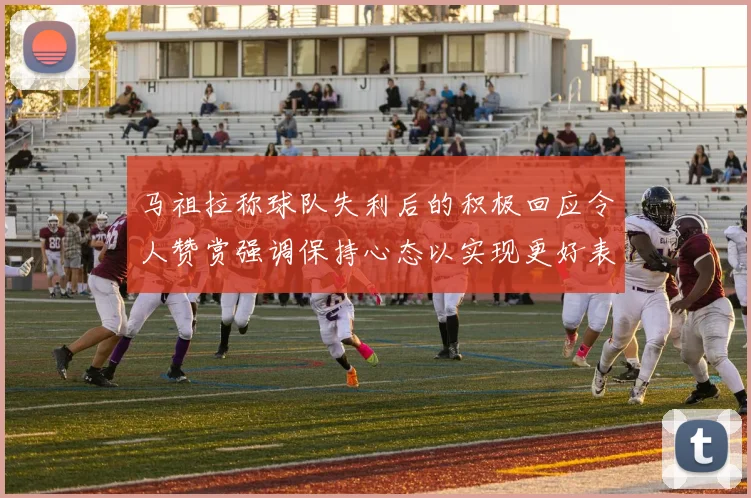 马祖拉称球队失利后的积极回应令人赞赏强调保持心态以实现更好表现