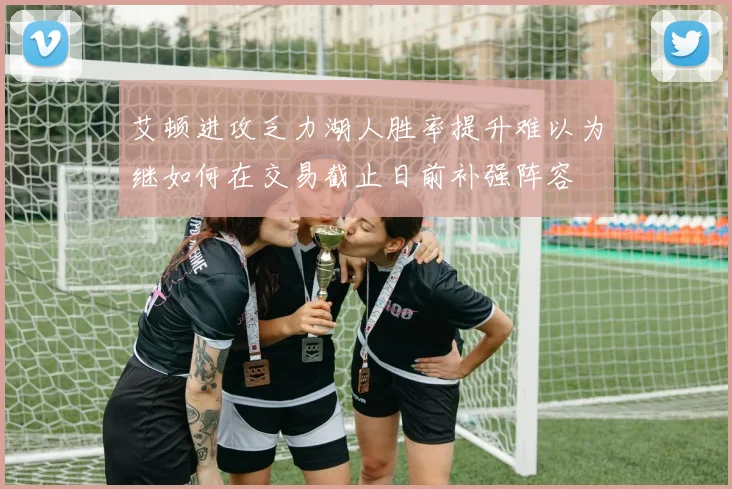 艾顿进攻乏力湖人胜率提升难以为继如何在交易截止日前补强阵容