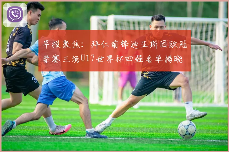 早报聚焦：拜仁前锋迪亚斯因欧冠禁赛三场U17世界杯四强名单揭晓