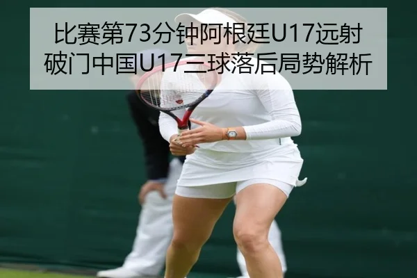 比赛第73分钟阿根廷U17远射破门中国U17三球落后局势解析